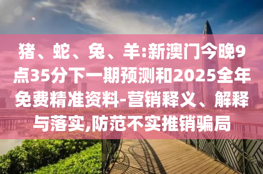 豬、蛇、兔、羊:新澳門今晚9點35分下一期預測和2025全年免費精準資料-營銷釋義、解釋與落實,防范不實推銷騙局