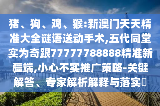 豬、狗、雞、猴:新澳門天天精準(zhǔn)大全謎語送動手術(shù),五代同堂實(shí)為奇跟77777788888精準(zhǔn)新疆端,小心不實(shí)推廣策略-關(guān)鍵解答、專家解析解釋與落實(shí)?