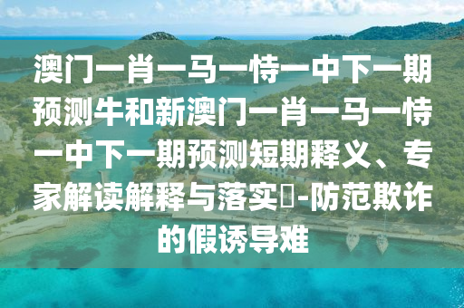 澳門一肖一馬一恃一中下一期預(yù)測牛和新澳門一肖一馬一恃一中下一期預(yù)測短期釋義、專家解讀解釋與落實(shí)?-防范欺詐的假誘導(dǎo)難