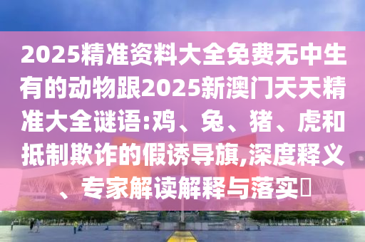 2025精準(zhǔn)資料大全免費(fèi)無中生有的動(dòng)物跟2025新澳門天天精準(zhǔn)大全謎語:雞、兔、豬、虎和抵制欺詐的假誘導(dǎo)旗,深度釋義、專家解讀解釋與落實(shí)?