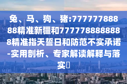 兔、馬、狗、豬:77777788888精準(zhǔn)新疆和7777788888888精準(zhǔn)指天誓日和防范不實承諾-實用剖析、專家解讀解釋與落實?