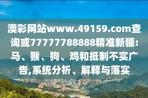 澳彩網(wǎng)站www.49159.соm查詢或77777788888精準(zhǔn)新疆:馬、猴、狗、雞和抵制不實廣告,系統(tǒng)分析、解釋與落實