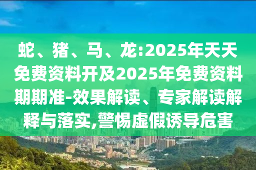 蛇、豬、馬、龍:2025年天天免費資料開及2025年免費資料期期準(zhǔn)-效果解讀、專家解讀解釋與落實,警惕虛假誘導(dǎo)危害