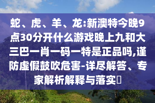 蛇、虎、羊、龍:新澳特今晚9點30分開什么游戲晚上九和大三巴一肖一碼一特是正品嗎,謹(jǐn)防虛假鼓吹危害-詳盡解答、專家解析解釋與落實?