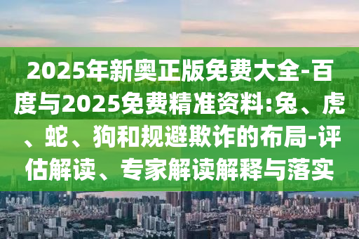 2025年新奧正版免費大全-百度與2025免費精準(zhǔn)資料:兔、虎、蛇、狗和規(guī)避欺詐的布局-評估解讀、專家解讀解釋與落實