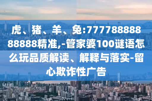虎、豬、羊、兔:77778888888888精準(zhǔn),-管家婆100謎語怎么玩品質(zhì)解讀、解釋與落實(shí)-留心欺詐性廣告