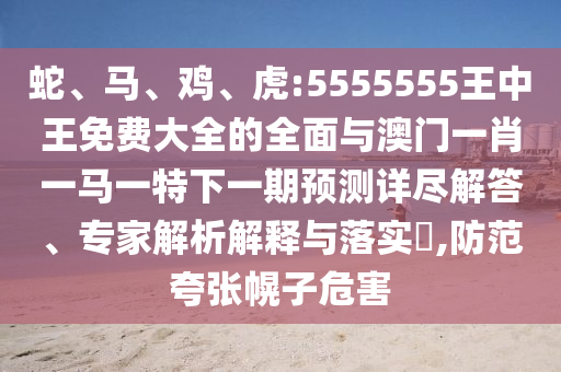 蛇、馬、雞、虎:5555555王中王免費(fèi)大全的全面與澳門一肖一馬一特下一期預(yù)測詳盡解答、專家解析解釋與落實?,防范夸張幌子危害