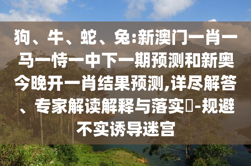 狗、牛、蛇、兔:新澳門一肖一馬一恃一中下一期預(yù)測和新奧今晚開一肖結(jié)果預(yù)測,詳盡解答、專家解讀解釋與落實?-規(guī)避不實誘導迷宮