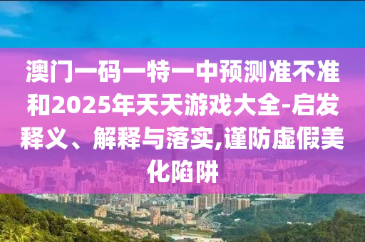 澳門一碼一特一中預(yù)測準(zhǔn)不準(zhǔn)和2025年天天游戲大全-啟發(fā)釋義、解釋與落實(shí),謹(jǐn)防虛假美化陷阱