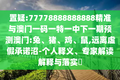 置疑:77778888888888精準(zhǔn)與澳門一碼一特一中下一期預(yù)測澳門:兔、豬、雞、鼠,遠(yuǎn)離虛假承諾沼-個(gè)人釋義、專家解讀解釋與落實(shí)?