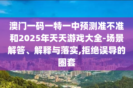 澳門一碼一特一中預(yù)測準(zhǔn)不準(zhǔn)和2025年天天游戲大全-場景解答、解釋與落實,拒絕誤導(dǎo)的圈套