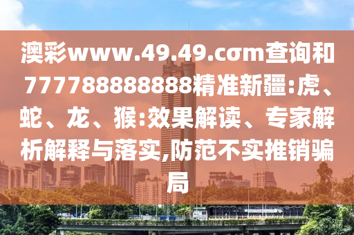 澳彩www.49.49.cσm查詢和777788888888精準(zhǔn)新疆:虎、蛇、龍、猴:效果解讀、專家解析解釋與落實(shí),防范不實(shí)推銷騙局
