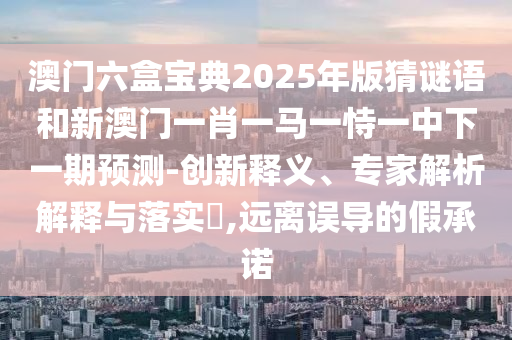 澳門六盒寶典2025年版猜謎語和新澳門一肖一馬一恃一中下一期預測-創(chuàng)新釋義、專家解析解釋與落實?,遠離誤導的假承諾