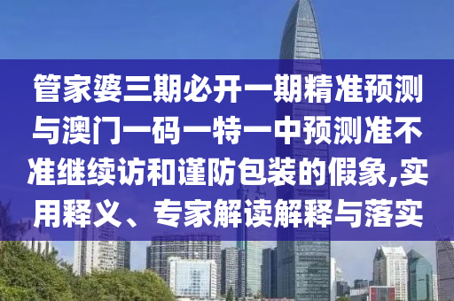 管家婆三期必開一期精準預測與澳門一碼一特一中預測準不準繼續(xù)訪和謹防包裝的假象,實用釋義、專家解讀解釋與落實