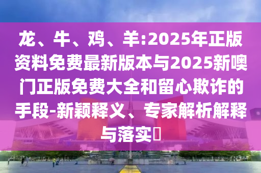 龍、牛、雞、羊:2025年正版資料免費最新版本與2025新噢門正版免費大全和留心欺詐的手段-新穎釋義、專家解析解釋與落實?