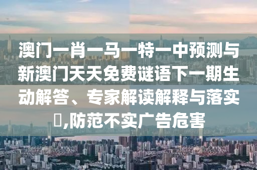澳門一肖一馬一特一中預測與新澳門天天免費謎語下一期生動解答、專家解讀解釋與落實?,防范不實廣告危害