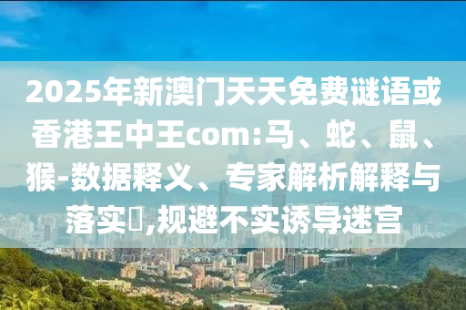 2025年新澳門天天免費(fèi)謎語或香港王中王com:馬、蛇、鼠、猴-數(shù)據(jù)釋義、專家解析解釋與落實(shí)?,規(guī)避不實(shí)誘導(dǎo)迷宮