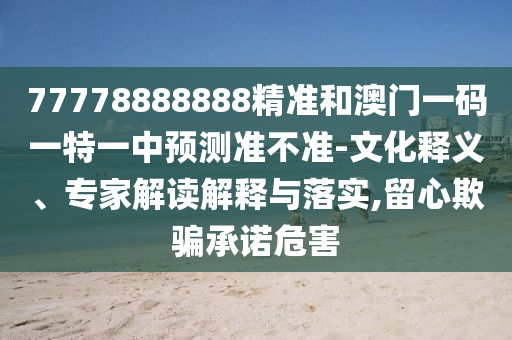 77778888888精準(zhǔn)和澳門一碼一特一中預(yù)測準(zhǔn)不準(zhǔn)-文化釋義、專家解讀解釋與落實(shí),留心欺騙承諾危害