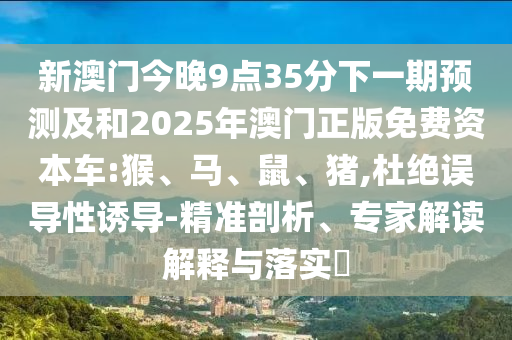 新澳門今晚9點(diǎn)35分下一期預(yù)測及和2025年澳門正版免費(fèi)資本車:猴、馬、鼠、豬,杜絕誤導(dǎo)性誘導(dǎo)-精準(zhǔn)剖析、專家解讀解釋與落實(shí)?