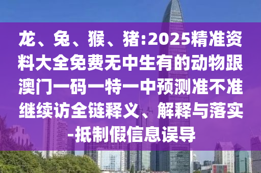 龍、兔、猴、豬:2025精準(zhǔn)資料大全免費(fèi)無中生有的動(dòng)物跟澳門一碼一特一中預(yù)測(cè)準(zhǔn)不準(zhǔn)繼續(xù)訪全鏈釋義、解釋與落實(shí)-抵制假信息誤導(dǎo)