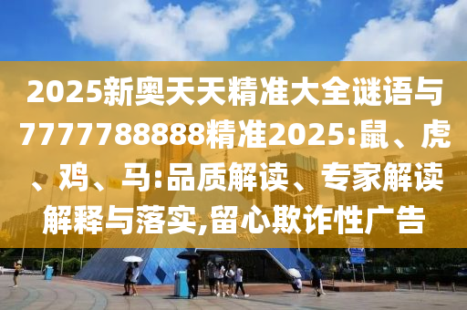 2025新奧天天精準大全謎語與7777788888精準2025:鼠、虎、雞、馬:品質解讀、專家解讀解釋與落實,留心欺詐性廣告