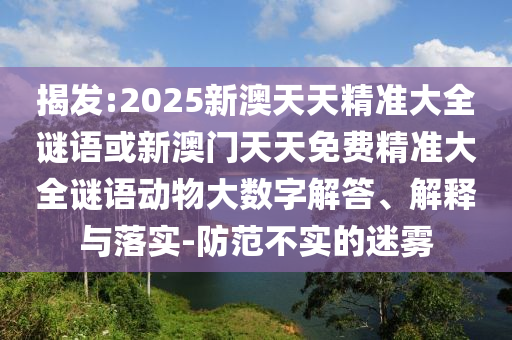 揭發(fā):2025新澳天天精準(zhǔn)大全謎語或新澳門天天免費(fèi)精準(zhǔn)大全謎語動物大數(shù)字解答、解釋與落實-防范不實的迷霧