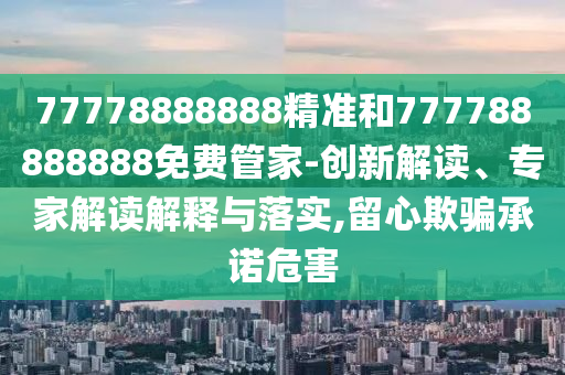 77778888888精準和777788888888免費管家-創(chuàng)新解讀、專家解讀解釋與落實,留心欺騙承諾危害