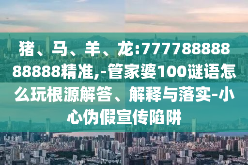 豬、馬、羊、龍:77778888888888精準(zhǔn),-管家婆100謎語(yǔ)怎么玩根源解答、解釋與落實(shí)-小心偽假宣傳陷阱