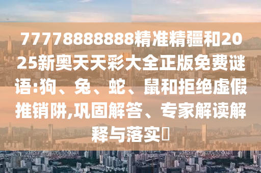 77778888888精準(zhǔn)精疆和2025新奧天天彩大全正版免費(fèi)謎語(yǔ):狗、兔、蛇、鼠和拒絕虛假推銷阱,鞏固解答、專家解讀解釋與落實(shí)?