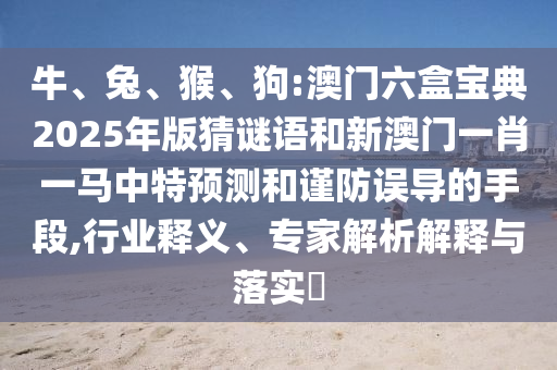 牛、兔、猴、狗:澳門六盒寶典2025年版猜謎語和新澳門一肖一馬中特預(yù)測(cè)和謹(jǐn)防誤導(dǎo)的手段,行業(yè)釋義、專家解析解釋與落實(shí)?