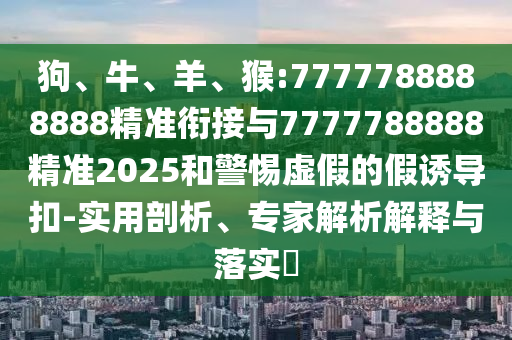狗、牛、羊、猴:7777788888888精準(zhǔn)銜接與7777788888精準(zhǔn)2025和警惕虛假的假誘導(dǎo)扣-實用剖析、專家解析解釋與落實?