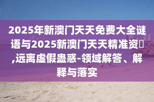 2025年新澳門天天免費大全謎語與2025新澳門天天精準資枓,遠離虛假蠱惑-領(lǐng)域解答、解釋與落實