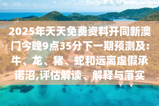 2025年天天免費(fèi)資料開(kāi)同新澳門(mén)今晚9點(diǎn)35分下一期預(yù)測(cè)及:牛、龍、豬、蛇和遠(yuǎn)離虛假承諾沼,評(píng)估解讀、解釋與落實(shí)