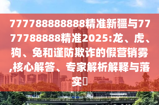 777788888888精準(zhǔn)新疆與7777788888精準(zhǔn)2025:龍、虎、狗、兔和謹(jǐn)防欺詐的假營(yíng)銷霧,核心解答、專家解析解釋與落實(shí)?