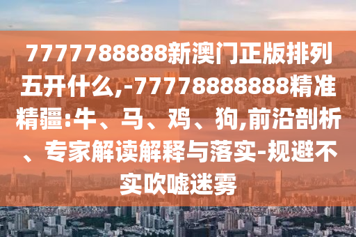 7777788888新澳門正版排列五開什么,-77778888888精準(zhǔn)精疆:牛、馬、雞、狗,前沿剖析、專家解讀解釋與落實-規(guī)避不實吹噓迷霧