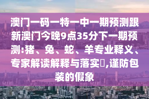 澳門一碼一特一中一期預測跟新澳門今晚9點35分下一期預測:豬、兔、蛇、羊專業(yè)釋義、專家解讀解釋與落實?,謹防包裝的假象