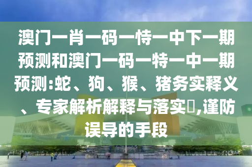 澳門一肖一碼一恃一中下一期預(yù)測和澳門一碼一特一中一期預(yù)測:蛇、狗、猴、豬務(wù)實釋義、專家解析解釋與落實?,謹(jǐn)防誤導(dǎo)的手段
