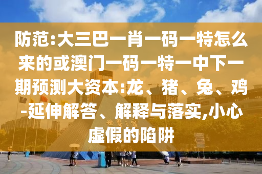 防范:大三巴一肖一碼一特怎么來的或澳門一碼一特一中下一期預(yù)測大資本:龍、豬、兔、雞-延伸解答、解釋與落實(shí),小心虛假的陷阱