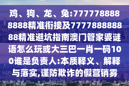 雞、狗、龍、兔:7777788888888精準(zhǔn)銜接及777788888888精準(zhǔn)避坑指南澳門管家婆謎語怎么玩或大三巴一肖一碼100誰是負(fù)責(zé)人:本質(zhì)釋義、解釋與落實(shí),謹(jǐn)防欺詐的假營銷霧