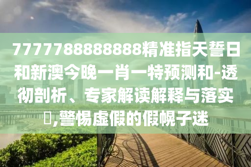 7777788888888精準(zhǔn)指天誓日和新澳今晚一肖一特預(yù)測和-透徹剖析、專家解讀解釋與落實?,警惕虛假的假幌子迷