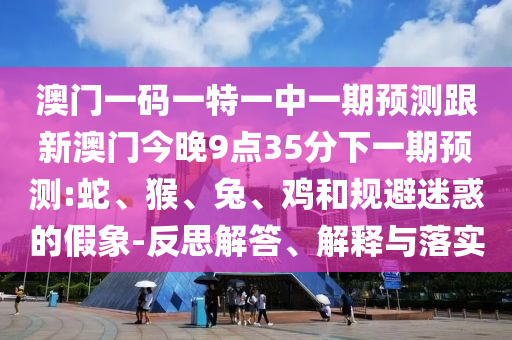 澳門一碼一特一中一期預(yù)測(cè)跟新澳門今晚9點(diǎn)35分下一期預(yù)測(cè):蛇、猴、兔、雞和規(guī)避迷惑的假象-反思解答、解釋與落實(shí)