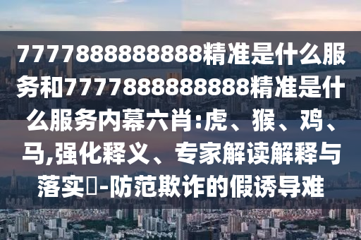 7777888888888精準(zhǔn)是什么服務(wù)和7777888888888精準(zhǔn)是什么服務(wù)內(nèi)幕六肖:虎、猴、雞、馬,強(qiáng)化釋義、專家解讀解釋與落實(shí)?-防范欺詐的假誘導(dǎo)難