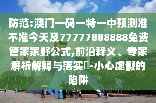 防范:澳門一碼一特一中預測準不準今天及77777888888免費管家家野公式,前沿釋義、專家解析解釋與落實?-小心虛假的陷阱