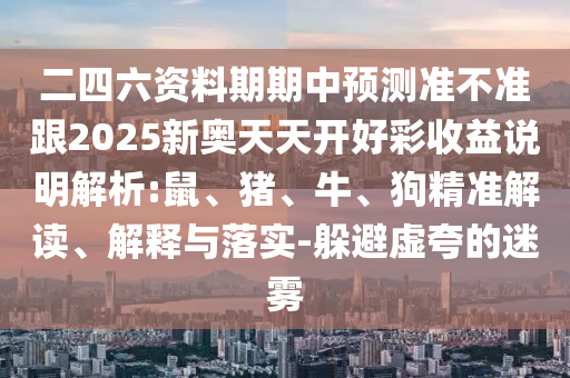 二四六資料期期中預(yù)測準(zhǔn)不準(zhǔn)跟2025新奧天天開好彩收益說明解析:鼠、豬、牛、狗精準(zhǔn)解讀、解釋與落實-躲避虛夸的迷霧