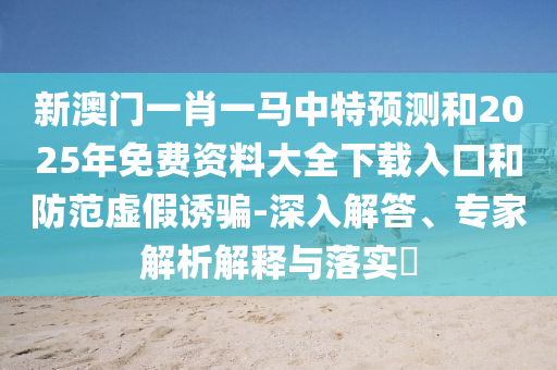新澳門一肖一馬中特預(yù)測和2025年免費資料大全下載入口和防范虛假誘騙-深入解答、專家解析解釋與落實?