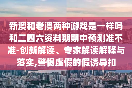 新澳和老澳兩種游戲是一樣嗎和二四六資料期期中預(yù)測準不準-創(chuàng)新解讀、專家解讀解釋與落實,警惕虛假的假誘導(dǎo)扣