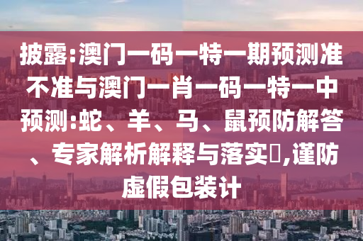 披露:澳門一碼一特一期預(yù)測準(zhǔn)不準(zhǔn)與澳門一肖一碼一特一中預(yù)測:蛇、羊、馬、鼠預(yù)防解答、專家解析解釋與落實?,謹(jǐn)防虛假包裝計