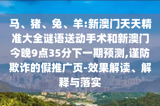馬、豬、兔、羊:新澳門天天精準(zhǔn)大全謎語(yǔ)送動(dòng)手術(shù)和新澳門今晚9點(diǎn)35分下一期預(yù)測(cè),謹(jǐn)防欺詐的假推廣頁(yè)-效果解讀、解釋與落實(shí)