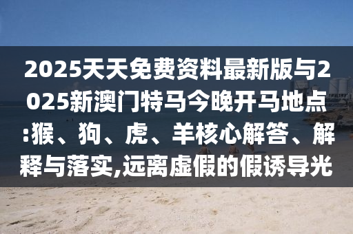 2025天天免費(fèi)資料最新版與2025新澳門特馬今晚開馬地點(diǎn):猴、狗、虎、羊核心解答、解釋與落實(shí),遠(yuǎn)離虛假的假誘導(dǎo)光