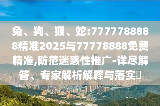 兔、狗、猴、蛇:7777788888精準(zhǔn)2025與77778888免費(fèi)精準(zhǔn),防范迷惑性推廣-詳盡解答、專家解析解釋與落實(shí)?